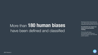 Research shows that there are
over 180 human biases that are
classified that may end up in AI
If unchecked can impact our
daily lives and decision
making.
From who get loans,
purchasing, advertising to
decisions made in the criminal
justice system.
More than 180 human biases
have been defined and classified
IBM Research
 