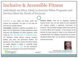 Inclusive & Accessible Fitness
Individuals are More Likely to Exercise When Programs and
Services Meet the Needs of Everyone

Overview: Is your health and fitness center both                 Inclusive Fitness. There are no regulations regarding

inclusive and accessible? The goal is to be both—the             inclusive fitness. How can your facility be both accessible

terms are not mutually exclusive.                                and   inclusive   creating    a   welcoming      environment       for

Accessibility. Regulations regarding accessibility are in        everyone? How can facility managers position their business

place. The U.S. Department of Justice adopted the revised        to meet the March 2012 mandate? In this overview we will

Americans with Disabilities Act (ADA) regulations, which         examine the areas required to create a more inclusive and

include the ADA 2010 Standards for Accessible Design.            accessible facility; the challenges; important tips for success;

The Standards include sections covering recreation               educational opportunities; and, the benefits of developing an

facilities, play areas, and government facilities. The           inclusive environment.
significance of this adoption ensures that fitness facilities
are legally obligated to adhere to accessible design
standards. On March 15, 2012, all new construction,
renovations, and alterations must meet 2010 Standards.
                                                                                         Cary Wing, EdD – cary@fitmarc.com
                                                         June 2011              Medical Fitness Consultant and Expert for Fitmarc   1
 