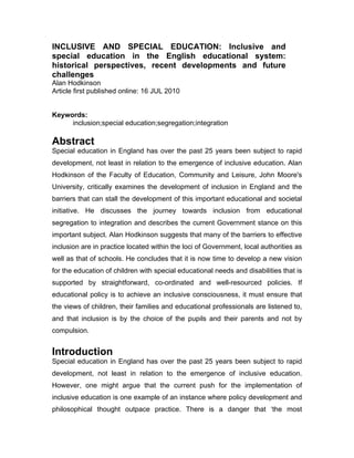 INCLUSIVE AND SPECIAL EDUCATION: Inclusive and
special education in the English educational system:
historical perspectives, recent developments and future
challenges
Alan Hodkinson
Article first published online: 16 JUL 2010


Keywords:
     inclusion;special education;segregation;integration

Abstract
Special education in England has over the past 25 years been subject to rapid
development, not least in relation to the emergence of inclusive education. Alan
Hodkinson of the Faculty of Education, Community and Leisure, John Moore's
University, critically examines the development of inclusion in England and the
barriers that can stall the development of this important educational and societal
initiative. He discusses the journey towards inclusion from educational
segregation to integration and describes the current Government stance on this
important subject. Alan Hodkinson suggests that many of the barriers to effective
inclusion are in practice located within the loci of Government, local authorities as
well as that of schools. He concludes that it is now time to develop a new vision
for the education of children with special educational needs and disabilities that is
supported by straightforward, co-ordinated and well-resourced policies. If
educational policy is to achieve an inclusive consciousness, it must ensure that
the views of children, their families and educational professionals are listened to,
and that inclusion is by the choice of the pupils and their parents and not by
compulsion.


Introduction
Special education in England has over the past 25 years been subject to rapid
development, not least in relation to the emergence of inclusive education.
However, one might argue that the current push for the implementation of
inclusive education is one example of an instance where policy development and
philosophical thought outpace practice. There is a danger that ‘the most
 