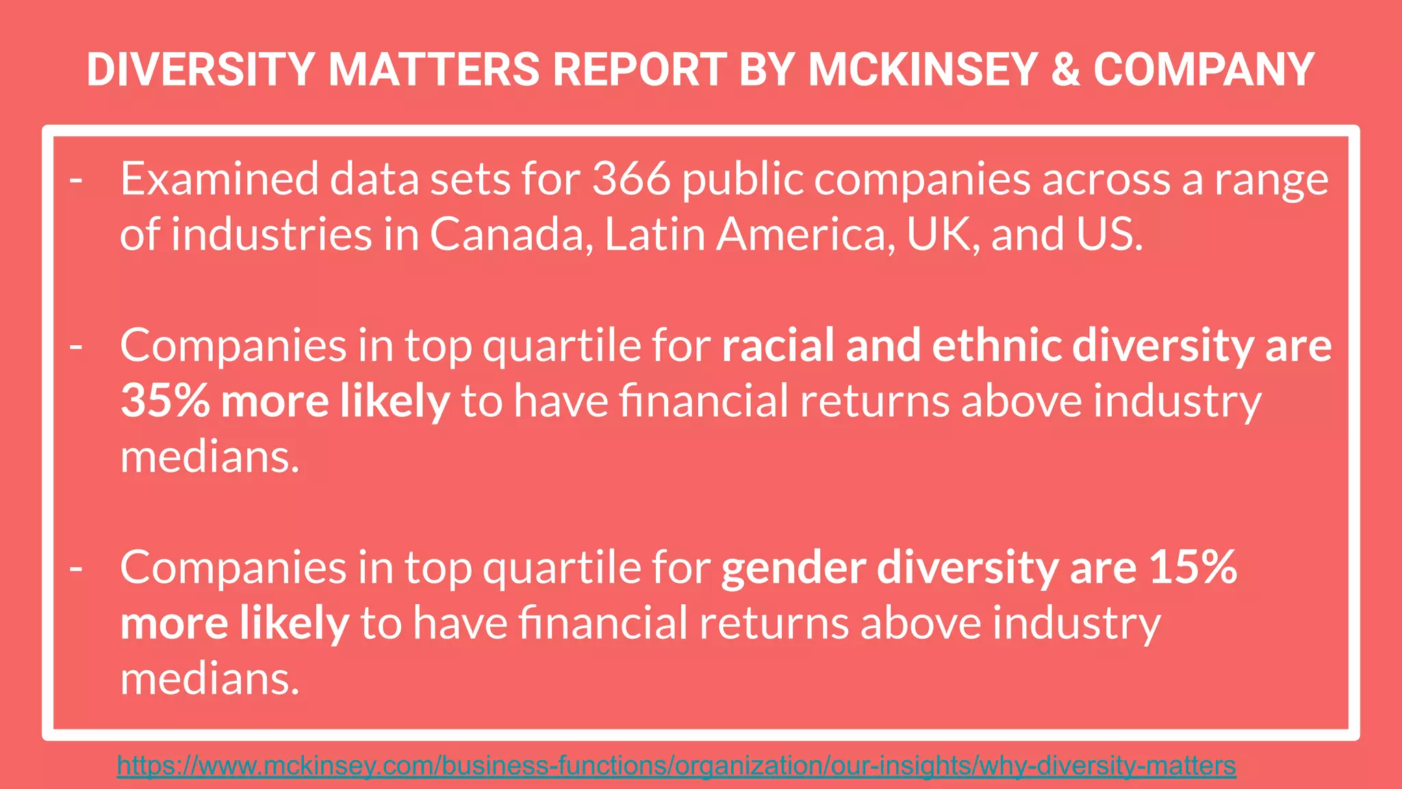 - Examined data sets for 366 public companies across a range
of industries in Canada, Latin America, UK, and US.
- Companies in top quartile for racial and ethnic diversity are
35% more likely to have ﬁnancial returns above industry
medians.
- Companies in top quartile for gender diversity are 15%
more likely to have ﬁnancial returns above industry
medians.
DIVERSITY MATTERS REPORT BY MCKINSEY & COMPANY
https://www.mckinsey.com/business-functions/organization/our-insights/why-diversity-matters
 