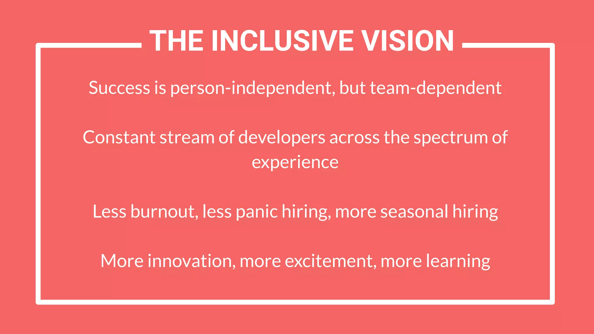 Success is person-independent, but team-dependent
Constant stream of developers across the spectrum of
experience
Less burnout, less panic hiring, more seasonal hiring
More innovation, more excitement, more learning
THE INCLUSIVE VISION
 