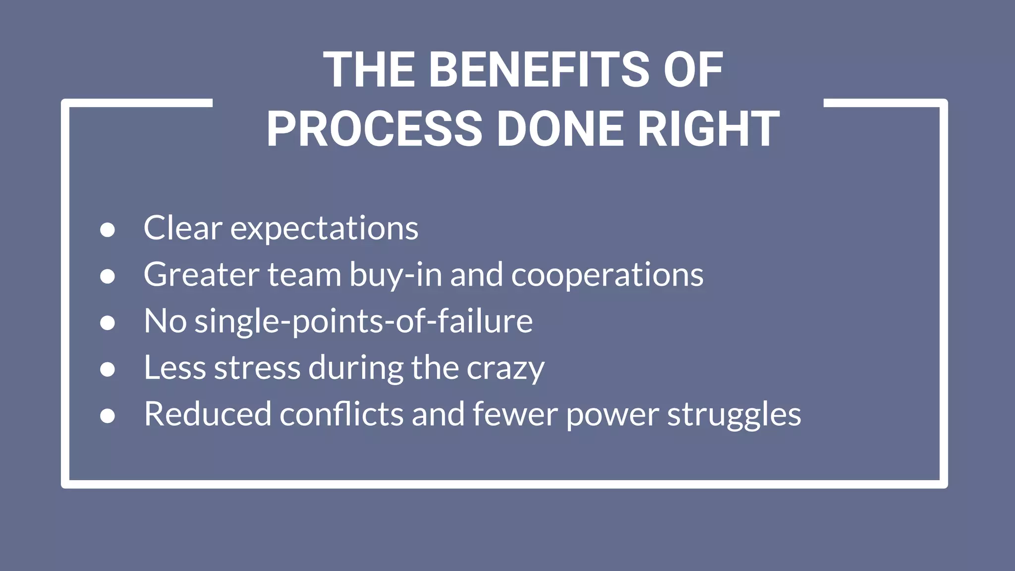 ● Clear expectations
● Greater team buy-in and cooperations
● No single-points-of-failure
● Less stress during the crazy
● Reduced conﬂicts and fewer power struggles
THE BENEFITS OF
PROCESS DONE RIGHT
 