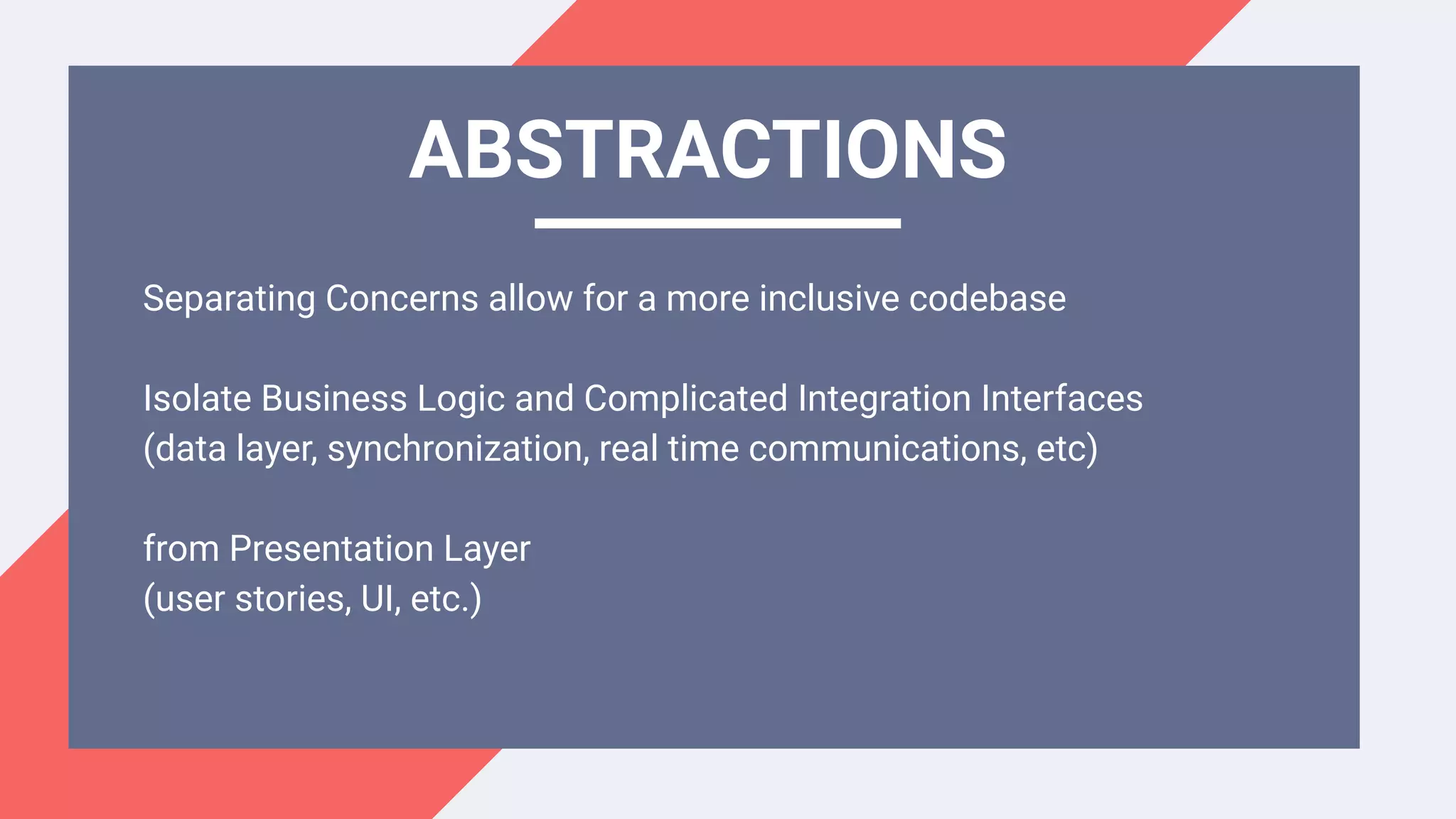 Separating Concerns allow for a more inclusive codebase
Isolate Business Logic and Complicated Integration Interfaces
(data layer, synchronization, real time communications, etc)
from Presentation Layer
(user stories, UI, etc.)
ABSTRACTIONS
 