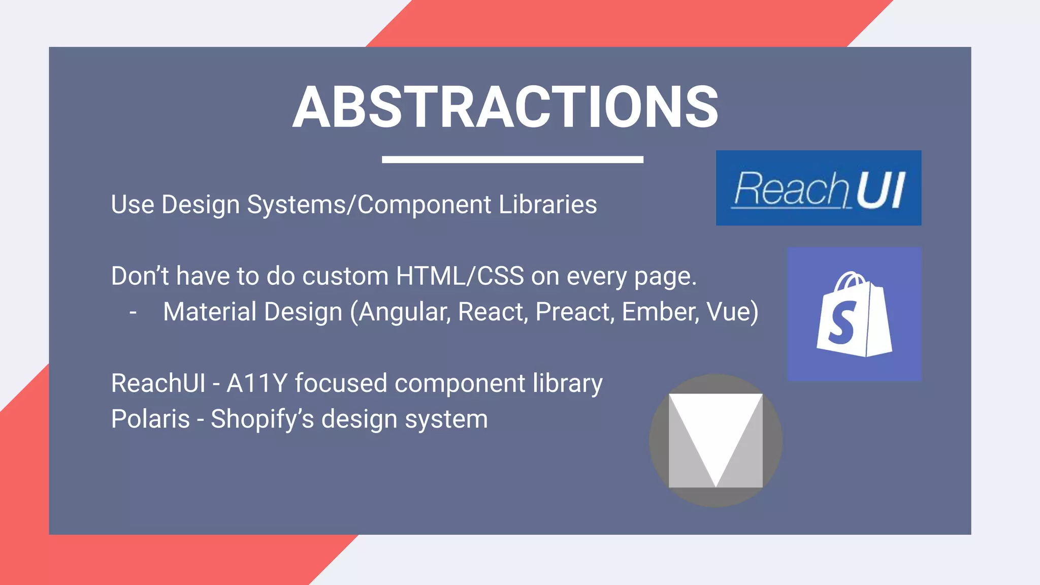 Use Design Systems/Component Libraries
Don’t have to do custom HTML/CSS on every page.
- Material Design (Angular, React, Preact, Ember, Vue)
ReachUI - A11Y focused component library
Polaris - Shopify’s design system
ABSTRACTIONS
 