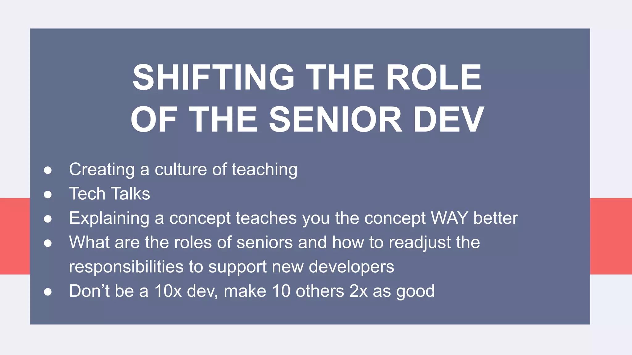 ● Creating a culture of teaching
● Tech Talks
● Explaining a concept teaches you the concept WAY better
● What are the roles of seniors and how to readjust the
responsibilities to support new developers
● Don’t be a 10x dev, make 10 others 2x as good
SHIFTING THE ROLE
OF THE SENIOR DEV
 