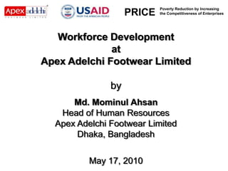 3            3




                            Poverty Reduction by Increasing
                    PRICE   the Competitiveness of Enterprises




   Workforce Development
              at
Apex Adelchi Footwear Limited

               by
      Md. Mominul Ahsan
   Head of Human Resources
  Apex Adelchi Footwear Limited
       Dhaka, Bangladesh


          May 17, 2010
 