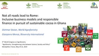 Transforming Lives and Landscapes with Trees
Not all roads lead to Rome:
Inclusive business models and responsible
finance in pursuit of sustainable cocoa in Ghana
Dietmar Stoian, World Agroforestry
Gianpiero Menza, Bioversity International
4th World Congress on Agroforestry
"Agroforestry: Strengthening Links between Science, Society and Policy"
Montpellier, France, May 19-22, 2019
 
