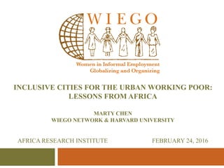INCLUSIVE CITIES FOR THE URBAN WORKING POOR:
LESSONS FROM AFRICA
MARTY CHEN
WIEGO NETWORK & HARVARD UNIVERSITY
AFRICA RESEARCH INSTITUTE FEBRUARY 24, 2016
 