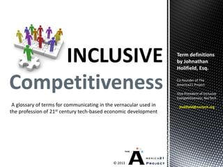 INCLUSIVE
Competitiveness
© 2013
A glossary of terms for communicating in the vernacular used in
the profession of 21st century tech-based economic development
Term definitions
by Johnathan
Holifield, Esq.
Co-founder of The
America21 Project
Vice President of Inclusive
Competitiveness, NorTech
jholifield@nortech.org
 