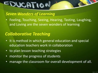 Seven Wonders of Learning
• Feeling, Touching, Seeing, Hearing, Tasting, Laughing,
and Loving are the seven wonders of learning
• It is method in which general education and special
education teachers work in collaboration
• to plan lesson teaching strategies
• monitor the progress of students
• manage the classroom for overall development of all.
Collaborative Teaching
 
