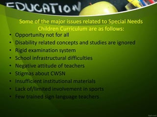 Some of the major issues related to Special Needs
Children Curriculum are as follows:
• Opportunity not for all
• Disability related concepts and studies are ignored
• Rigid examination system
• School infrastructural difficulties
• Negative attitude of teachers
• Stigmas about CWSN
• Insufficient institutional materials
• Lack of/limited involvement in sports
• Few trained sign language teachers
 