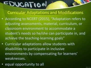Curricular Adaptations and Modifications
• According to NCERT (2015), “Adaptation refers to
adjusting assessments, material, curriculum, or
classroom environment to accommodate a
student’s needs so he/she can participate in, and
achieve the teaching-learning goals”
• Curricular adaptations allow students with
disabilities to participate in inclusive
environments by compensating for learners’
weaknesses.
• equal opportunity to all
 