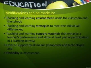 Modifications can be made in:
• Teaching and learning environment inside the classroom and
the school;
• Teaching and learning strategies to meet the individual
differences;
• Teaching and learning support materials that enhance a
learner’s performance and allow at least partial participation
in a learning activity;
• Level of support by all means (manpower and technology);
and
• Flexibility in assessment.
 