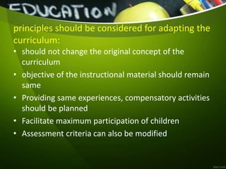 principles should be considered for adapting the
curriculum:
• should not change the original concept of the
curriculum
• objective of the instructional material should remain
same
• Providing same experiences, compensatory activities
should be planned
• Facilitate maximum participation of children
• Assessment criteria can also be modified
 