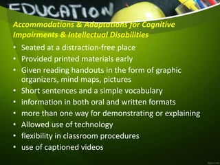 Accommodations & Adaptations for Cognitive
Impairments & Intellectual Disabilities
• Seated at a distraction-free place
• Provided printed materials early
• Given reading handouts in the form of graphic
organizers, mind maps, pictures
• Short sentences and a simple vocabulary
• information in both oral and written formats
• more than one way for demonstrating or explaining
• Allowed use of technology
• flexibility in classroom procedures
• use of captioned videos
 