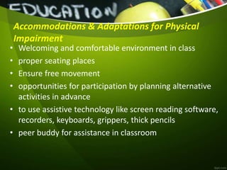 Accommodations & Adaptations for Physical
Impairment
• Welcoming and comfortable environment in class
• proper seating places
• Ensure free movement
• opportunities for participation by planning alternative
activities in advance
• to use assistive technology like screen reading software,
recorders, keyboards, grippers, thick pencils
• peer buddy for assistance in classroom
 
