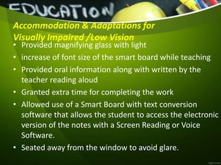 Accommodation & Adaptations for
Visually Impaired /Low Vision
• Provided magnifying glass with light
• increase of font size of the smart board while teaching
• Provided oral information along with written by the
teacher reading aloud
• Granted extra time for completing the work
• Allowed use of a Smart Board with text conversion
software that allows the student to access the electronic
version of the notes with a Screen Reading or Voice
Software.
• Seated away from the window to avoid glare.
 