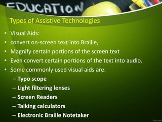 Types of Assistive Technologies
• Visual Aids:
• convert on-screen text into Braille,
• Magnify certain portions of the screen text
• Even convert certain portions of the text into audio.
• Some commonly used visual aids are:
– Typo scope
– Light filtering lenses
– Screen Readers
– Talking calculators
– Electronic Braille Notetaker
 