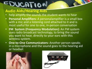 Audio Aids/Hearing Aids
• help amplify the sounds the student wants to hear
• Personal Amplifiers: A personalamplifier is a small box
with a mic and a listening cord attached to it and is
most useful for one to one, in-person conversation
• FM System (Frequency Modulation): An FM system
uses radio broadcast technology, to bring the sound
you want to hear, directly to your ears with this
wireless system.
• One-to-One Communicators: Another person speaks
in a microphone and the sound goes to the hearing aid
or headset
 