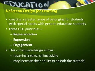 Universal Design for Learning
• creating a greater sense of belonging for students
with special needs with general education students
• three UDL principles –
– Representation
– Expression
– Engagement
• This curriculum-design allows
– fostering a sense of inclusivity
– may increase their ability to absorb the material
 
