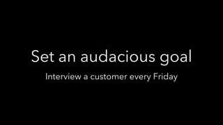 Set an audacious goal
Interview a customer every Friday
 