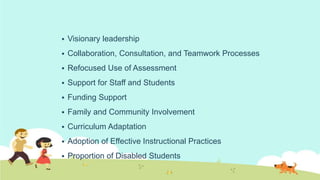  Visionary leadership
 Collaboration, Consultation, and Teamwork Processes
 Refocused Use of Assessment
 Support for Staff and Students
 Funding Support
 Family and Community Involvement
 Curriculum Adaptation
 Adoption of Effective Instructional Practices
 Proportion of Disabled Students
 