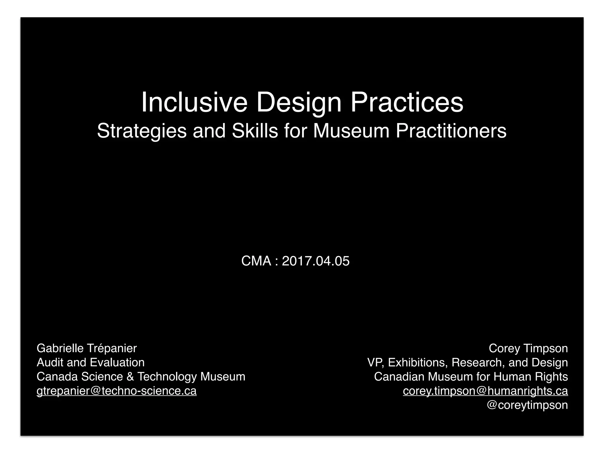 Corey Timpson
VP, Exhibitions, Research, and Design
Canadian Museum for Human Rights
corey.timpson@humanrights.ca 
@coreytimpson
Inclusive Design Practices
Strategies and Skills for Museum Practitioners
CMA : 2017.04.05
Gabrielle Trépanier 
Audit and Evaluation
Canada Science & Technology Museum
gtrepanier@techno-science.ca
 
