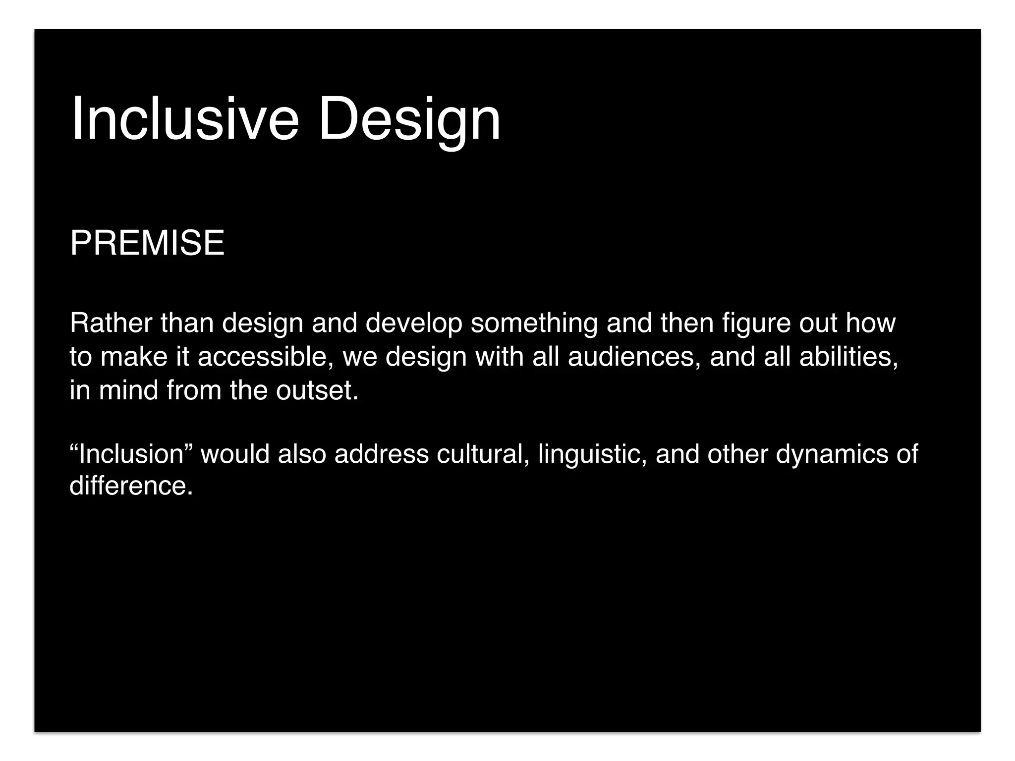 PREMISE
Rather than design and develop something and then ﬁgure out how
to make it accessible, we design with all audiences, and all abilities,
in mind from the outset.
“Inclusion” would also address cultural, linguistic, and other dynamics of
difference.
Inclusive Design
 