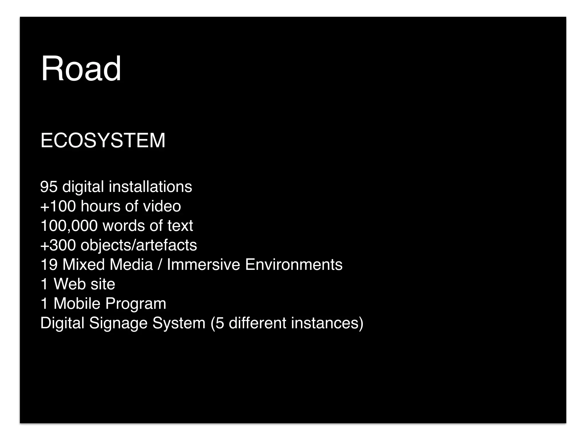 Road
ECOSYSTEM
95 digital installations
+100 hours of video
100,000 words of text
+300 objects/artefacts
19 Mixed Media / Immersive Environments
1 Web site
1 Mobile Program
Digital Signage System (5 different instances)
 
