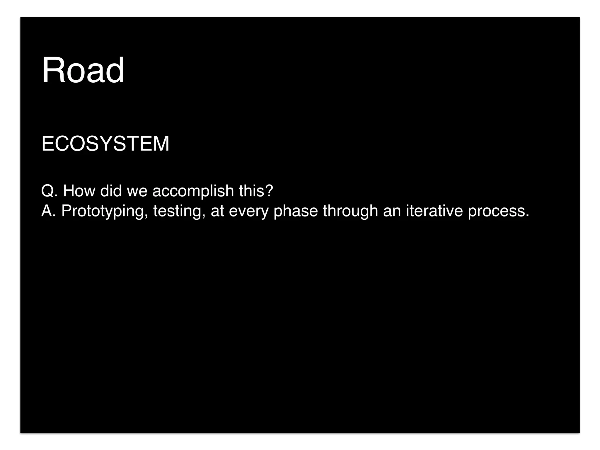 Road
ECOSYSTEM
Q. How did we accomplish this?
A. Prototyping, testing, at every phase through an iterative process.
 