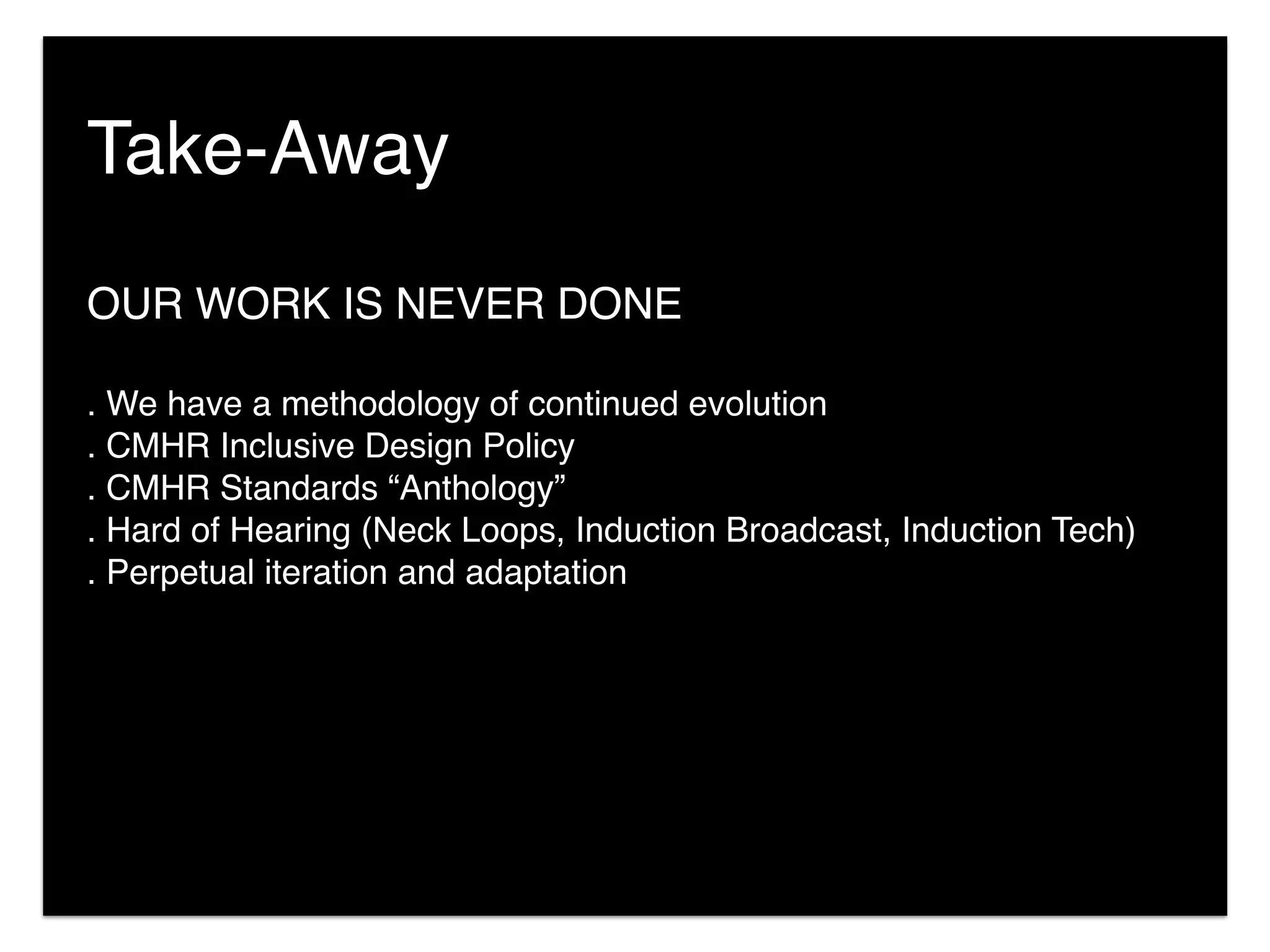 OUR WORK IS NEVER DONE
. We have a methodology of continued evolution
. CMHR Inclusive Design Policy
. CMHR Standards “Anthology”
. Hard of Hearing (Neck Loops, Induction Broadcast, Induction Tech)
. Perpetual iteration and adaptation
Take-Away
 