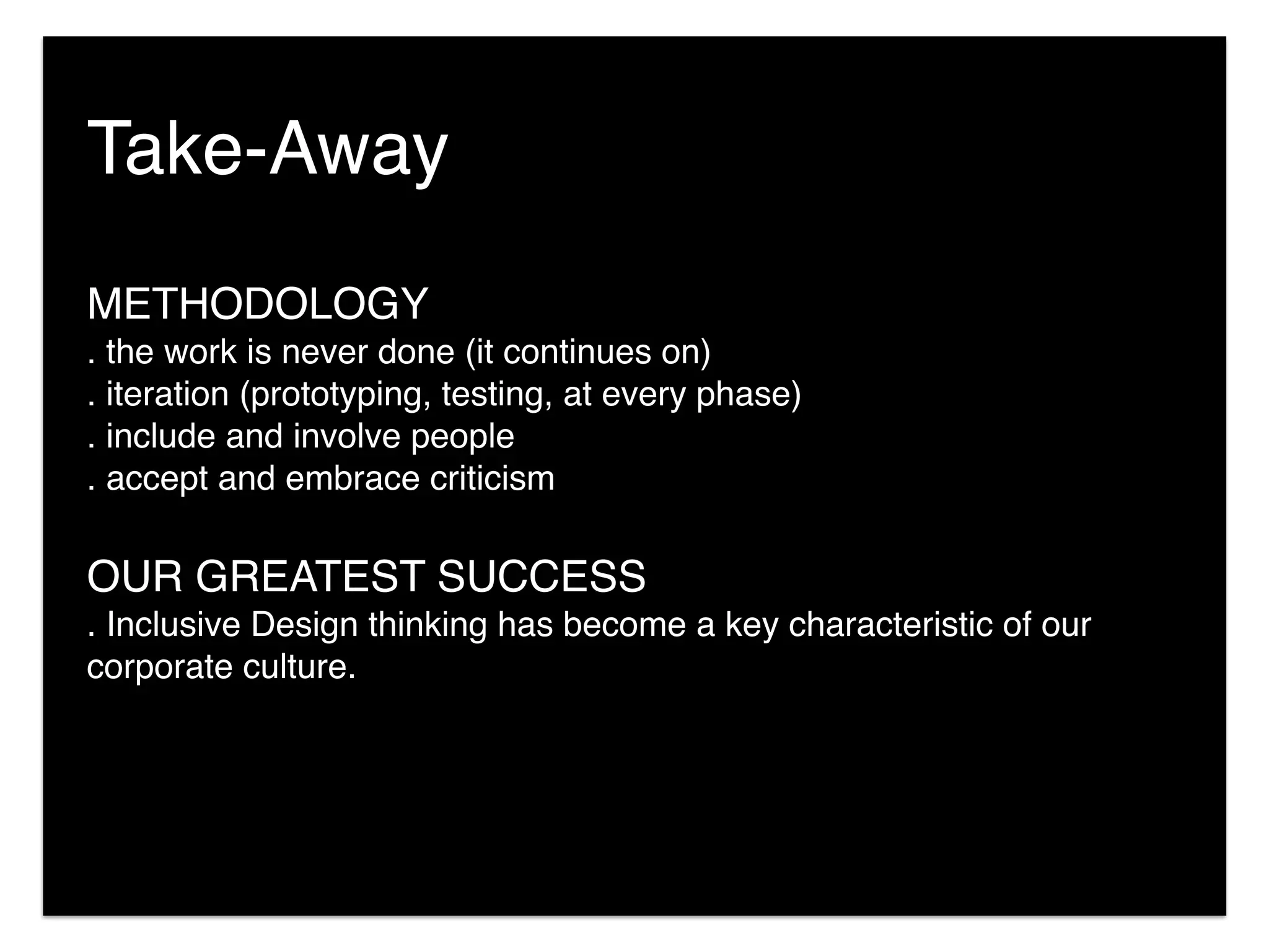 METHODOLOGY
. the work is never done (it continues on)
. iteration (prototyping, testing, at every phase)
. include and involve people
. accept and embrace criticism
OUR GREATEST SUCCESS
. Inclusive Design thinking has become a key characteristic of our
corporate culture.
Take-Away
 