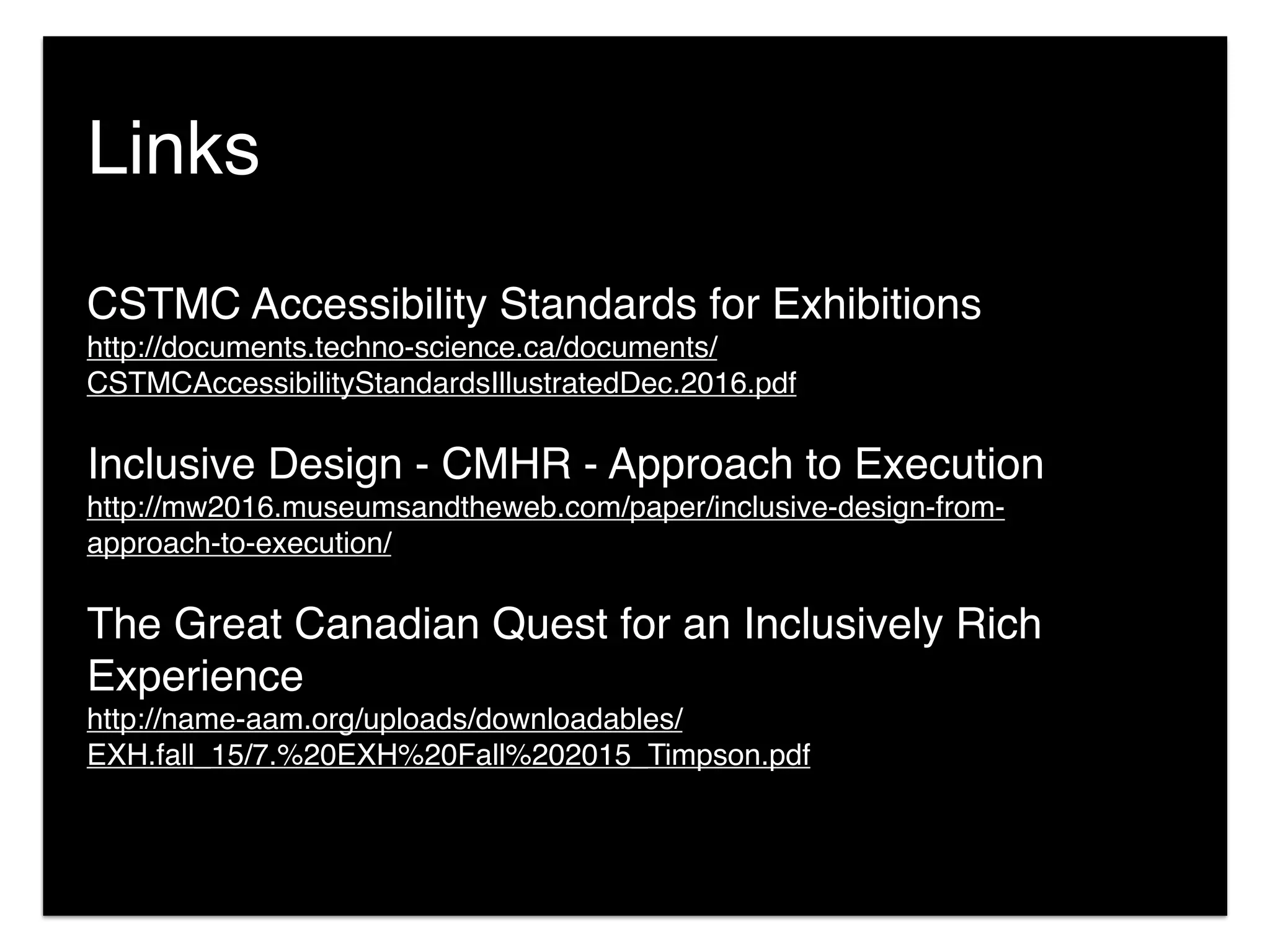 CSTMC Accessibility Standards for Exhibitions
http://documents.techno-science.ca/documents/
CSTMCAccessibilityStandardsIllustratedDec.2016.pdf
Inclusive Design - CMHR - Approach to Execution
http://mw2016.museumsandtheweb.com/paper/inclusive-design-from-
approach-to-execution/
The Great Canadian Quest for an Inclusively Rich
Experience 
http://name-aam.org/uploads/downloadables/
EXH.fall_15/7.%20EXH%20Fall%202015_Timpson.pdf
Links
 