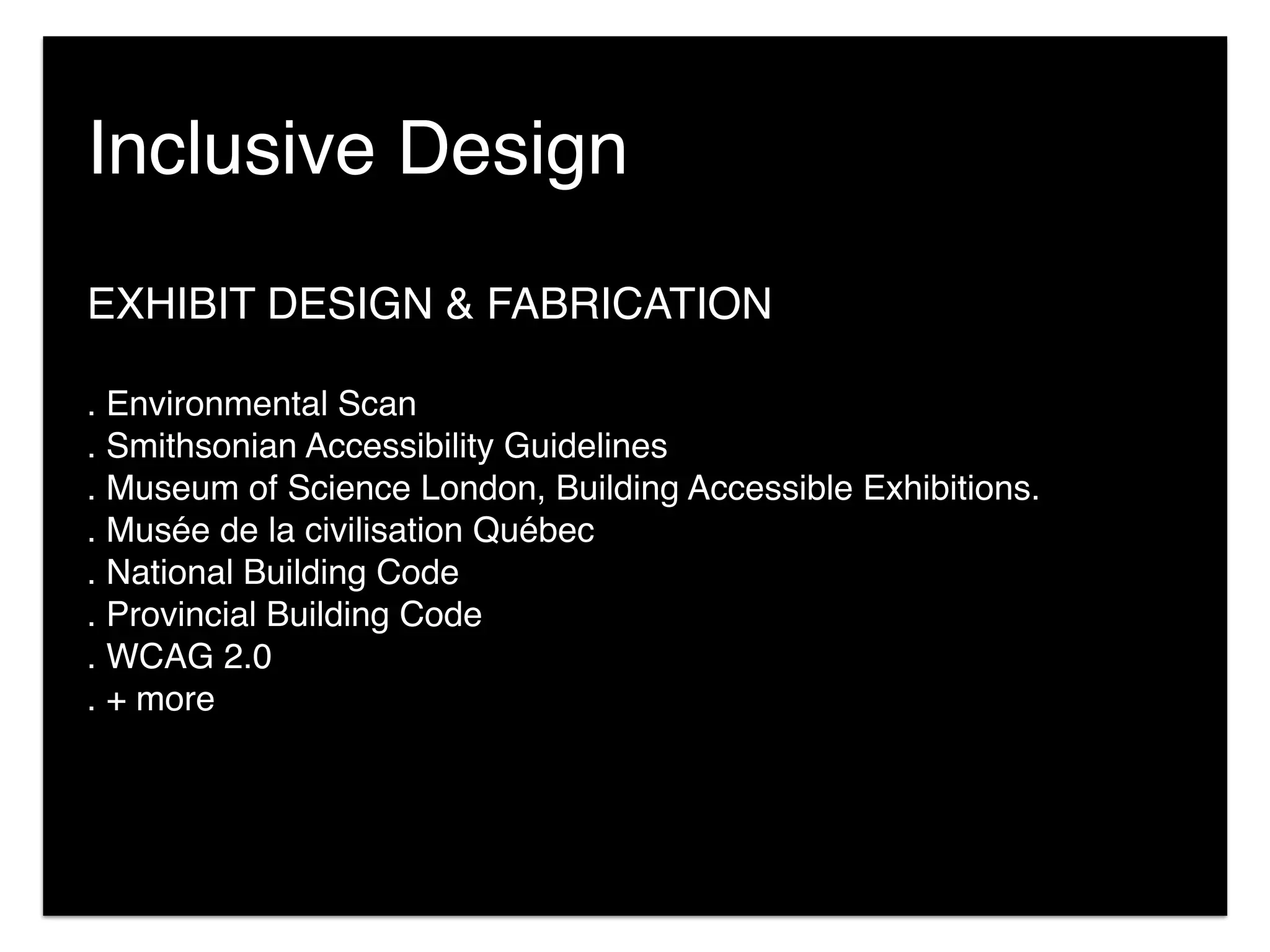 EXHIBIT DESIGN & FABRICATION
. Environmental Scan
. Smithsonian Accessibility Guidelines
. Museum of Science London, Building Accessible Exhibitions.
. Musée de la civilisation Québec
. National Building Code
. Provincial Building Code
. WCAG 2.0
. + more
Inclusive Design
 