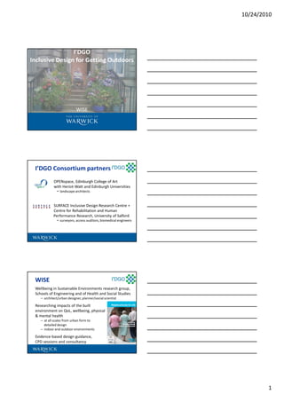 10/24/2010
1
I’DGO
Inclusive Design for Getting Outdoors
WISE
I’DGO Consortium partners
OPENspace, Edinburgh College of Art
with Heriot-Watt and Edinburgh Universities
• landscape architects
SURFACE Inclusive Design Research Centre +
Centre for Rehabilitation and Human
Performance Research, University of Salford
• surveyors, access auditors, biomedical engineers
WISE
Wellbeing in Sustainable Environments research group,
Schools of Engineering and of Health and Social Studies
– architect/urban designer, planner/social scientist
Researching impacts of the built
environment on QoL, wellbeing, physical
& mental health
– at all scales from urban form to
detailed design
– indoor and outdoor environments
Evidence-based design guidance,
CPD sessions and consultancy
 