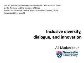 The 4th International Conference on Creative Cities: Cultural Impact
on the Territory and the Economy of Cities,
Kreanta Foundation & CentroCentro, Madrid City Council, 24-26
November 2011, Madrid




                                        Inclusive diversity,
                                  dialogue, and innovation

                                                            Ali Madanipour
 