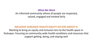 What We Want
An informed community where all people are respected,
valued, engaged and treated fairly
INCLUSIVE DUBUQUE HEALTH EQUITY SECTOR GROUP IS
Working to bring an equity and inclusion lens to the health space in
Dubuque. Focusing on community-wide health conditions and resources that
support getting, being, and staying well
 