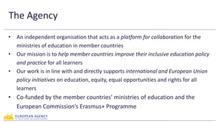 The Agency
• An independent organisation that acts as a platform for collaboration for the
ministries of education in member countries
• Our mission is to help member countries improve their inclusive education policy
and practice for all learners
• Our work is in line with and directly supports international and European Union
policy initiatives on education, equity, equal opportunities and rights for all
learners
• Co-funded by the member countries’ ministries of education and the
European Commission’s Erasmus+ Programme
 