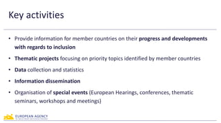 Key activities
• Provide information for member countries on their progress and developments
with regards to inclusion
• Thematic projects focusing on priority topics identified by member countries
• Data collection and statistics
• Information dissemination
• Organisation of special events (European Hearings, conferences, thematic
seminars, workshops and meetings)
 