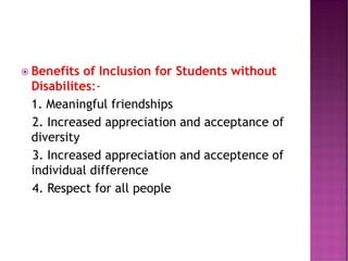  Benefits of Inclusion for Students without
Disabilites:-
1. Meaningful friendships
2. Increased appreciation and acceptance of
diversity
3. Increased appreciation and acceptence of
individual difference
4. Respect for all people
 
