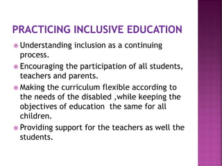  Understanding inclusion as a continuing
process.
 Encouraging the participation of all students,
teachers and parents.
 Making the curriculum flexible according to
the needs of the disabled ,while keeping the
objectives of education the same for all
children.
 Providing support for the teachers as well the
students.
 