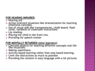 FOR HEARING IMPAIRED:
 Hearing aid
 Action oriented situations like dramatization for teaching
emotional concepts.
 Use of visual aids like transparencies, chalk board, flash
cards, handouts of classroom instructions
 Lip reading.
 Placing the child in the front row.
 Providing for speech trainer
FOR MENTALLY RETARDED (slow learners):
 Concrete objects for teaching different concepts real life
like situations
 Making repetitions.
 Activity based learning rather than seat based learning.
 Limit the distractions as much as possible
 Providing the content in easy language with a lot pictures
 