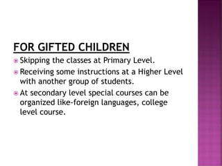 FOR GIFTED CHILDREN
 Skipping the classes at Primary Level.
 Receiving some instructions at a Higher Level
with another group of students.
 At secondary level special courses can be
organized like-foreign languages, college
level course.
 