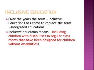  Over the years the term ―Inclusive
Education‖ has come to replace the term
―Integrated Education‖.
 Inclusive education means ―including
children with disabilities in regular class
rooms that have been designed for children
without disabilities‖.
 