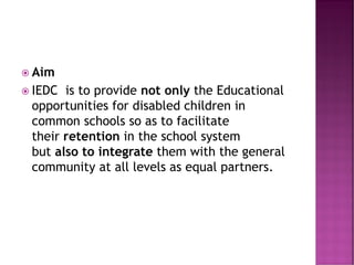  Aim
 IEDC is to provide not only the Educational
opportunities for disabled children in
common schools so as to facilitate
their retention in the school system
but also to integrate them with the general
community at all levels as equal partners.
 