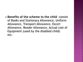  Benefits of the scheme to the child consist
of Books and Stationary Allowance, Uniform
Allowance, Transport Allowance, Escort
Allowance, Reader Allowance, Actual cost of
Equipment (used by the disabled child)
etc.
 