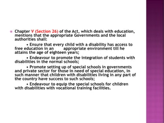  Chapter V (Section 26) of the Act, which deals with education,
mentions that the appropriate Governments and the local
authorities shall:
• Ensure that every child with a disability has access to
free education in an appropriate environment till he
attains the age of eighteen years;
• Endeavour to promote the integration of students with
disabilities in the normal schools;
• Promote setting up of special schools in governments
and private sector for those in need of special education, in
such manner that children with disabilities living in any part of
the country have success to such schools;
• Endeavour to equip the special schools for children
with disabilities with vocational training facilities.
 