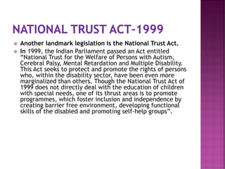  Another landmark legislation is the National Trust Act.
 In 1999, the Indian Parliament passed an Act entitled
“National Trust for the Welfare of Persons with Autism,
Cerebral Palsy, Mental Retardation and Multiple Disability.
This Act seeks to protect and promote the rights of persons
who, within the disability sector, have been even more
marginalized than others. Though the National Trust Act of
1999 does not directly deal with the education of children
with special needs, one of its thrust areas is to promote
programmes, which foster inclusion and independence by
creating barrier free environment, developing functional
skills of the disabled and promoting self-help groups”.
 