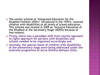  The earlier scheme of ‘Integrated Education for the
Disabled Children (IEDC)’ introduced in the 1970’s, covered
children with disabilities at all levels of school education.
This scheme was revised in 2009 as ‘Inclusive Education of
the Disabled at the Secondary Stage' (IEDSS) because of
two reasons.
 Firstly, there was a paradigm shift from charity approach
to rights approach for persons with disabilites and
schools needed to be organized accordingly and
 secondly, the special needs of children with disabilities
at the elementary stage were being addressed under the
umbrella programme of Sarva Shiksha Abhiyan (SSA).
 