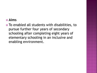  Aims
 To enabled all students with disabilities, to
pursue further four years of secondary
schooling after completing eight years of
elementary schooling in an inclusive and
enabling environment.
 